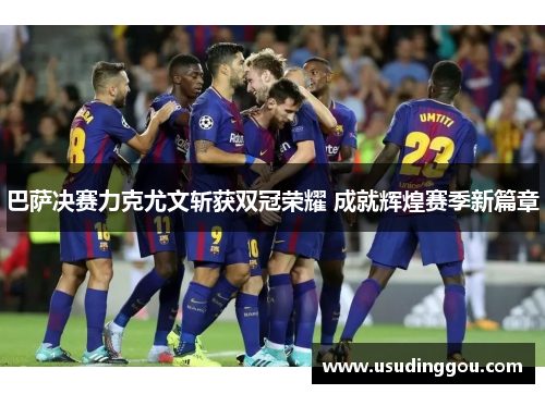 巴萨决赛力克尤文斩获双冠荣耀 成就辉煌赛季新篇章 巴萨决赛力克尤文斩获双冠荣耀 成就辉煌赛季新篇章